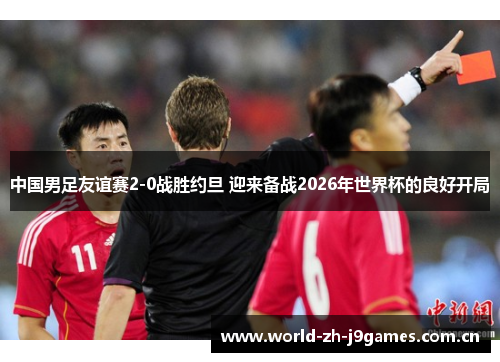 中国男足友谊赛2-0战胜约旦 迎来备战2026年世界杯的良好开局 中国男足友谊赛2-0战胜约旦 迎来备战2026年世界杯的良好开局