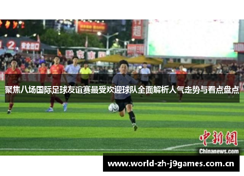 聚焦八场国际足球友谊赛最受欢迎球队全面解析人气走势与看点盘点 聚焦八场国际足球友谊赛最受欢迎球队全面解析人气走势与看点盘点